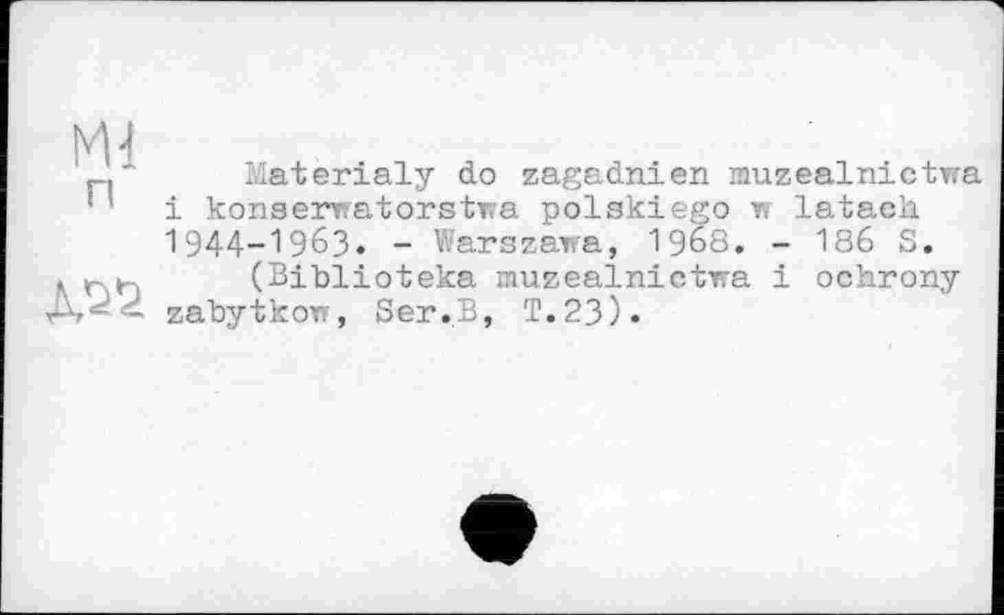 ﻿Ml
п
Materialy do zagadnien muzealnictwa і konserwatorstwa polskiego w latach. 1944-1963» - Warszawa, 1968. - 186 S.
(Biblioteka muzealnictwa і ochrony zabytkow, Ser.B, T.23).